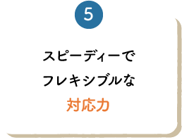 スピーディーでフレキシブルな対応力